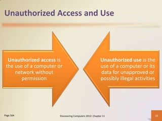 Unauthorized Access and Use




  Unauthorized access is                                 Unauthorized use is the
 the use of a computer or                                use of a computer or its
     network without                                     data for unapproved or
        permission                                       possibly illegal activities




Page 564               Discovering Computers 2012: Chapter 11                      15
 
