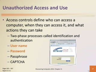 Unauthorized Access and Use

• Access controls define who can access a
  computer, when they can access it, and what
  actions they can take
      – Two-phase processes called identification and
        authentication
      – User name
      – Password
      – Passphrase
      – CAPTCHA
Pages 565 – 567         Discovering Computers 2012: Chapter 11   17
Figure 11-11
 
