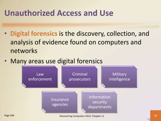 Unauthorized Access and Use

• Digital forensics is the discovery, collection, and
  analysis of evidence found on computers and
  networks
• Many areas use digital forensics
               Law                 Criminal                         Military
           enforcement           prosecutors                      intelligence


                                                 Information
                     Insurance
                                                   security
                      agencies
                                                 departments
Page 569                 Discovering Computers 2012: Chapter 11                  19
 