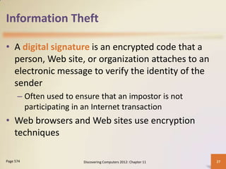 Information Theft

• A digital signature is an encrypted code that a
  person, Web site, or organization attaches to an
  electronic message to verify the identity of the
  sender
      – Often used to ensure that an impostor is not
        participating in an Internet transaction
• Web browsers and Web sites use encryption
  techniques

Page 574                Discovering Computers 2012: Chapter 11   27
 