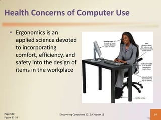 Health Concerns of Computer Use

    • Ergonomics is an
      applied science devoted
      to incorporating
      comfort, efficiency, and
      safety into the design of
      items in the workplace




Page 580                Discovering Computers 2012: Chapter 11   38
Figure 11-26
 