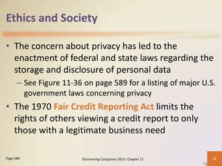 Ethics and Society

• The concern about privacy has led to the
  enactment of federal and state laws regarding the
  storage and disclosure of personal data
      – See Figure 11-36 on page 589 for a listing of major U.S.
        government laws concerning privacy
• The 1970 Fair Credit Reporting Act limits the
  rights of others viewing a credit report to only
  those with a legitimate business need

Page 588                 Discovering Computers 2012: Chapter 11   51
 