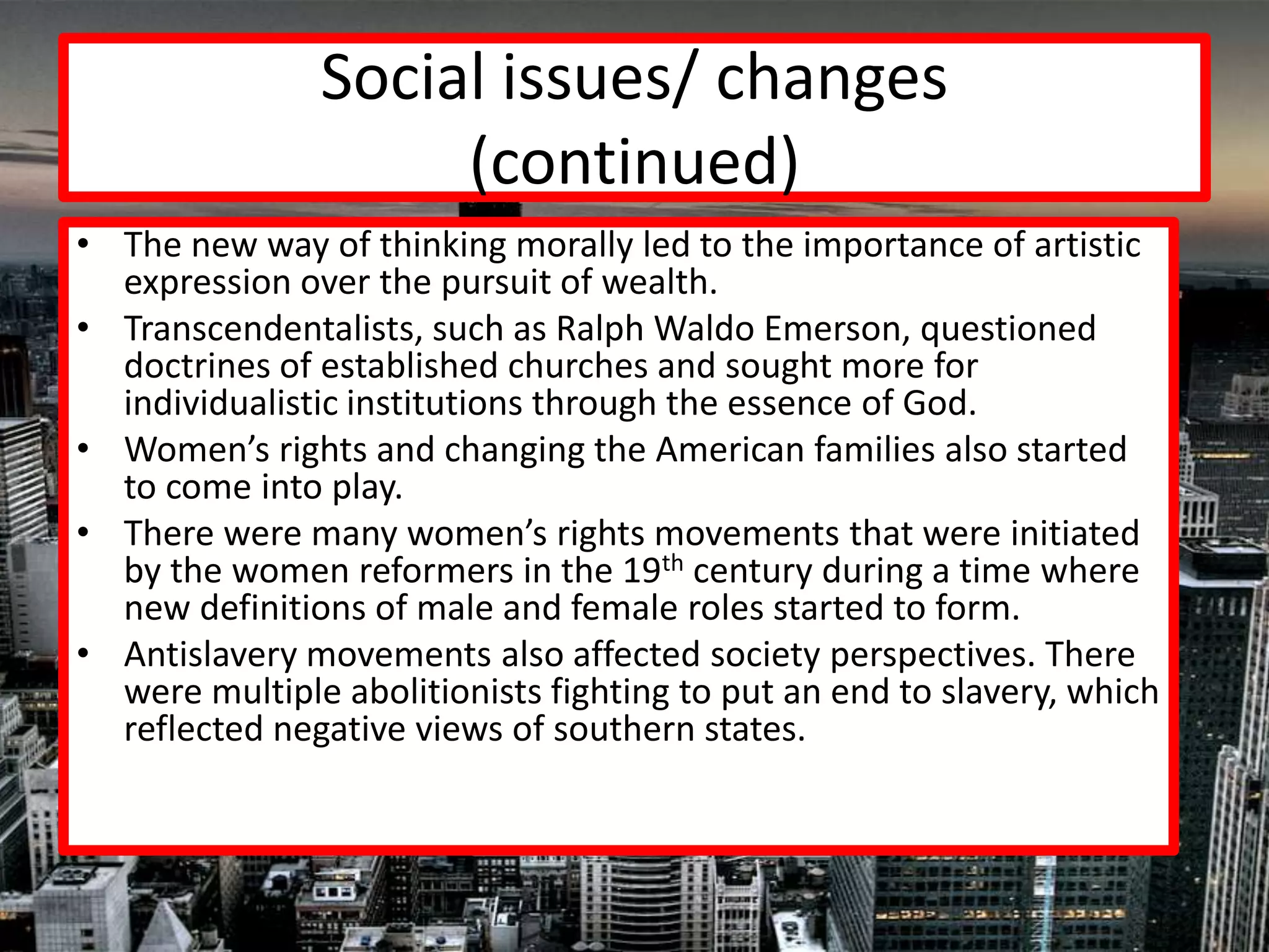 Social issues/ changes
                    (continued)
• The new way of thinking morally led to the importance of artistic
  expression over the pursuit of wealth.
• Transcendentalists, such as Ralph Waldo Emerson, questioned
  doctrines of established churches and sought more for
  individualistic institutions through the essence of God.
• Women’s rights and changing the American families also started
  to come into play.
• There were many women’s rights movements that were initiated
  by the women reformers in the 19th century during a time where
  new definitions of male and female roles started to form.
• Antislavery movements also affected society perspectives. There
  were multiple abolitionists fighting to put an end to slavery, which
  reflected negative views of southern states.
 