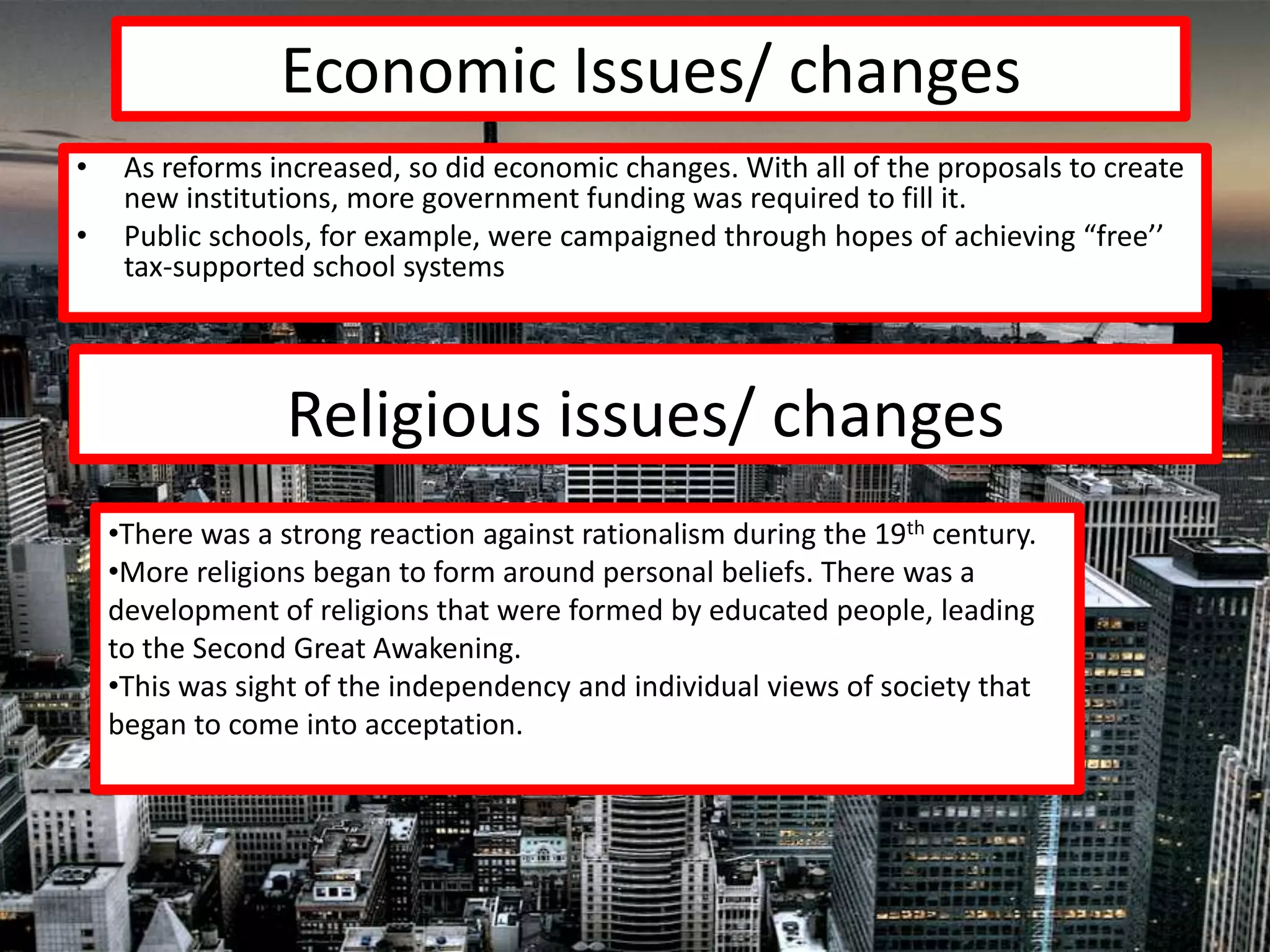 Economic Issues/ changes
•    As reforms increased, so did economic changes. With all of the proposals to create
     new institutions, more government funding was required to fill it.
•    Public schools, for example, were campaigned through hopes of achieving “free’’
     tax-supported school systems




                  Religious issues/ changes
    •There was a strong reaction against rationalism during the 19th century.
    •More religions began to form around personal beliefs. There was a
    development of religions that were formed by educated people, leading
    to the Second Great Awakening.
    •This was sight of the independency and individual views of society that
    began to come into acceptation.
 