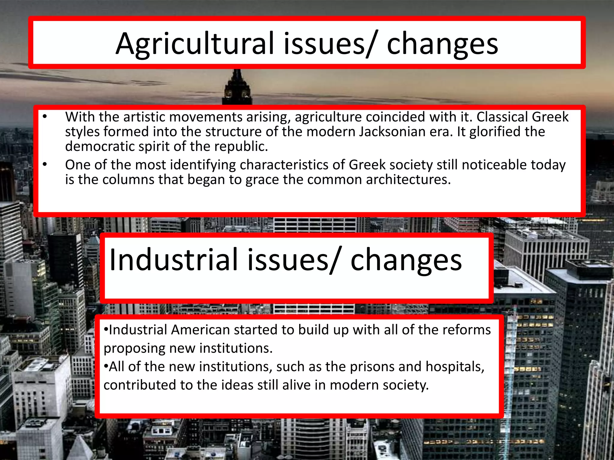 Agricultural issues/ changes
•   With the artistic movements arising, agriculture coincided with it. Classical Greek
    styles formed into the structure of the modern Jacksonian era. It glorified the
    democratic spirit of the republic.
•   One of the most identifying characteristics of Greek society still noticeable today
    is the columns that began to grace the common architectures.




           Industrial issues/ changes
          •Industrial American started to build up with all of the reforms
          proposing new institutions.
          •All of the new institutions, such as the prisons and hospitals,
          contributed to the ideas still alive in modern society.
 