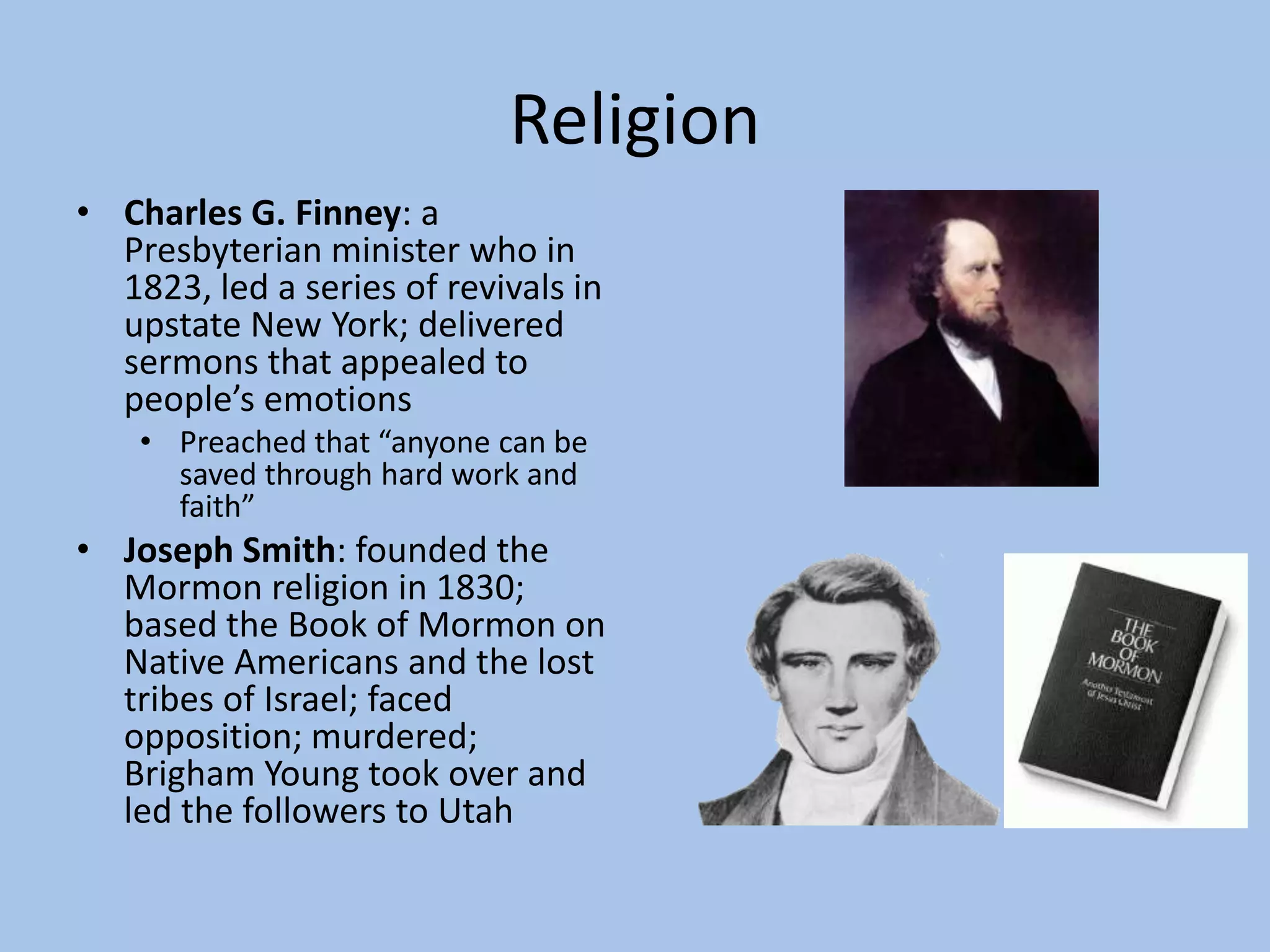 Religion
• Charles G. Finney: a
  Presbyterian minister who in
  1823, led a series of revivals in
  upstate New York; delivered
  sermons that appealed to
  people’s emotions
    • Preached that “anyone can be
      saved through hard work and
      faith”
• Joseph Smith: founded the
  Mormon religion in 1830;
  based the Book of Mormon on
  Native Americans and the lost
  tribes of Israel; faced
  opposition; murdered;
  Brigham Young took over and
  led the followers to Utah
 