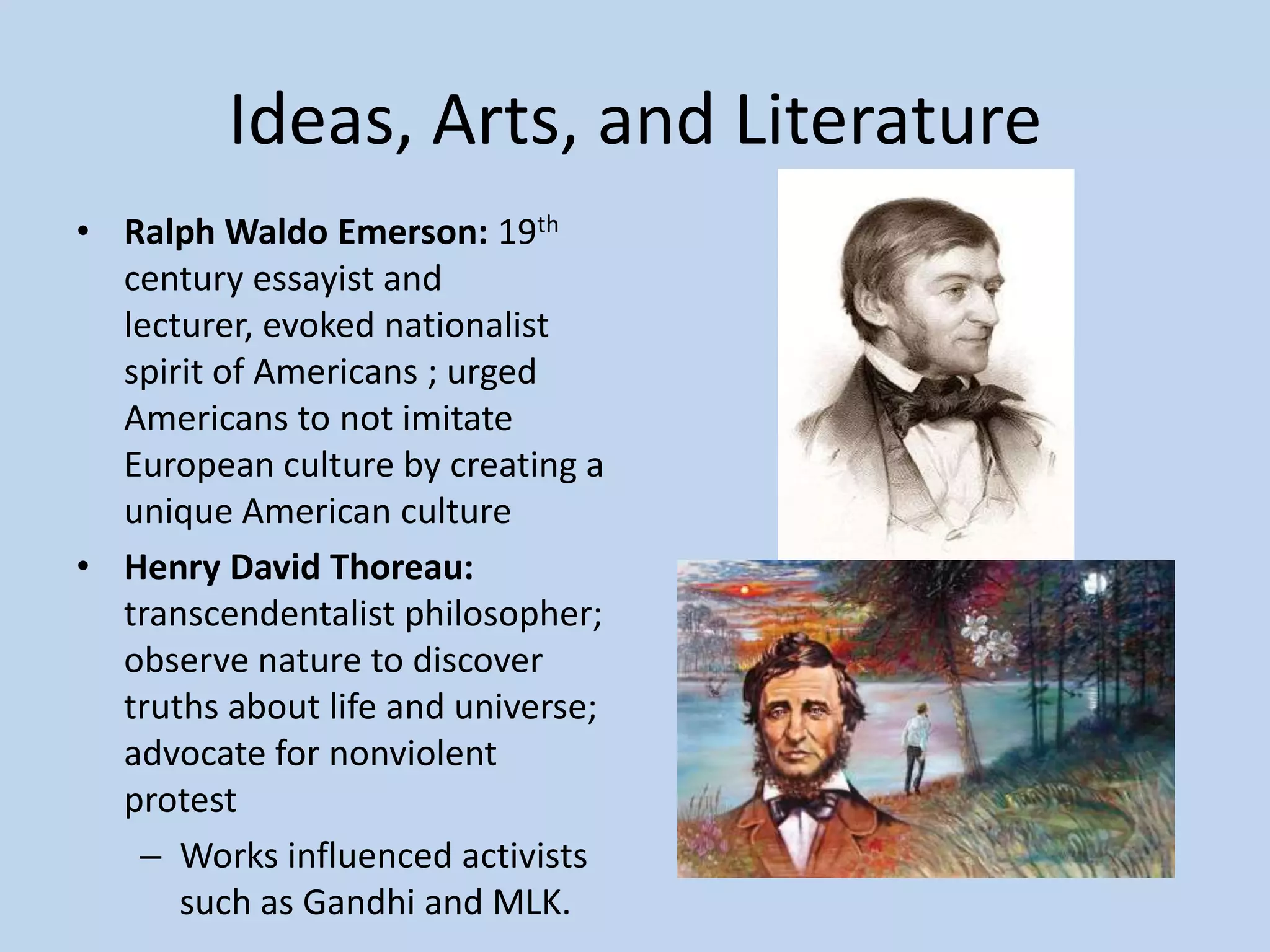 Ideas, Arts, and Literature
• Ralph Waldo Emerson: 19th
  century essayist and
  lecturer, evoked nationalist
  spirit of Americans ; urged
  Americans to not imitate
  European culture by creating a
  unique American culture
• Henry David Thoreau:
  transcendentalist philosopher;
  observe nature to discover
  truths about life and universe;
  advocate for nonviolent
  protest
   – Works influenced activists
      such as Gandhi and MLK.
 