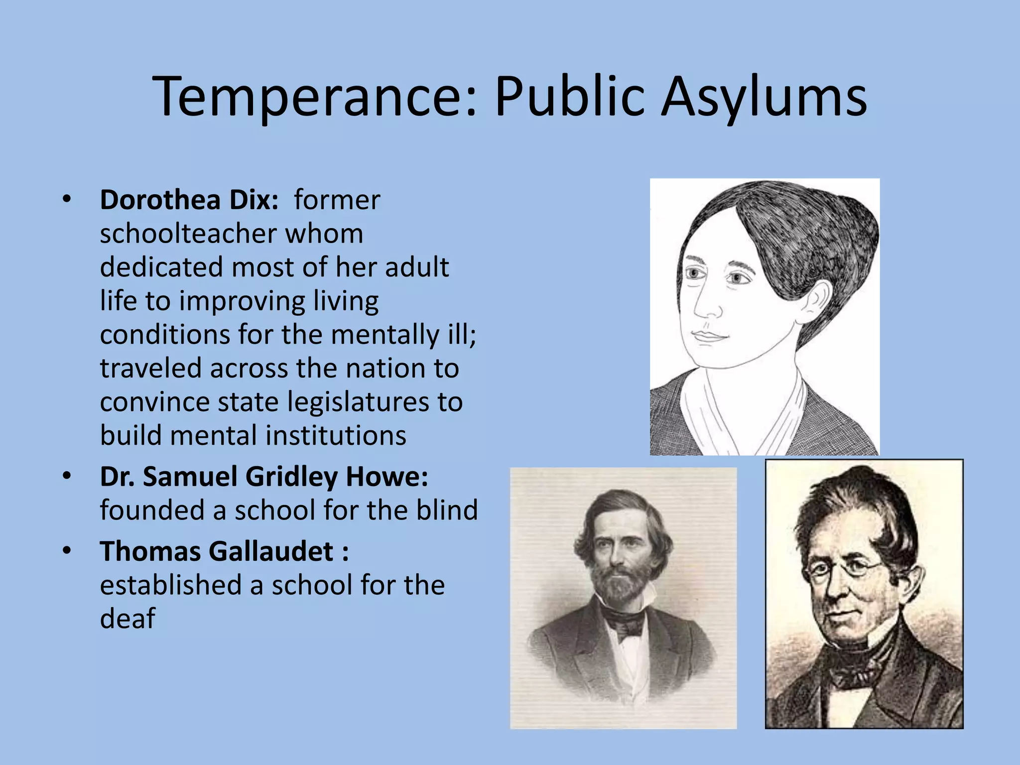 Temperance: Public Asylums
• Dorothea Dix: former
  schoolteacher whom
  dedicated most of her adult
  life to improving living
  conditions for the mentally ill;
  traveled across the nation to
  convince state legislatures to
  build mental institutions
• Dr. Samuel Gridley Howe:
  founded a school for the blind
• Thomas Gallaudet :
  established a school for the
  deaf
 