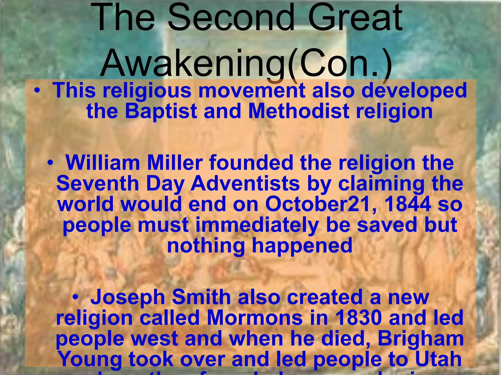 The Second Great
     Awakening(Con.)
• This religious movement also developed
     the Baptist and Methodist religion

 • William Miller founded the religion the
  Seventh Day Adventists by claiming the
  world would end on October21, 1844 so
   people must immediately be saved but
            nothing happened

    • Joseph Smith also created a new
  religion called Mormons in 1830 and led
  people west and when he died, Brigham
  Young took over and led people to Utah
 
