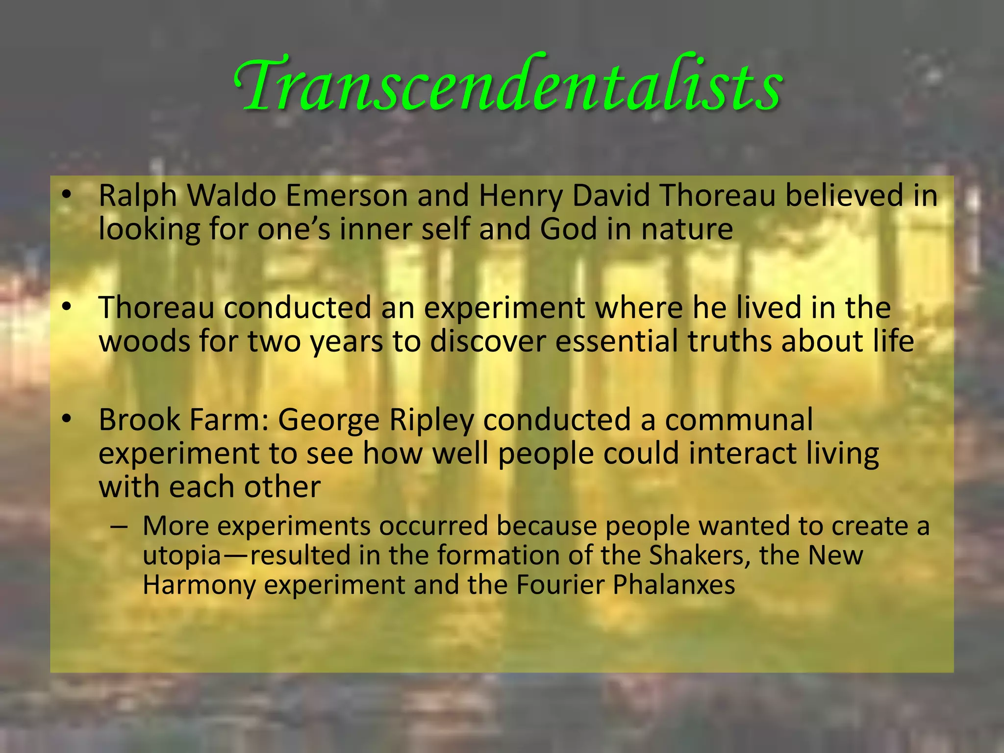 Transcendentalists
• Ralph Waldo Emerson and Henry David Thoreau believed in
  looking for one’s inner self and God in nature

• Thoreau conducted an experiment where he lived in the
  woods for two years to discover essential truths about life

• Brook Farm: George Ripley conducted a communal
  experiment to see how well people could interact living
  with each other
   – More experiments occurred because people wanted to create a
     utopia—resulted in the formation of the Shakers, the New
     Harmony experiment and the Fourier Phalanxes
 
