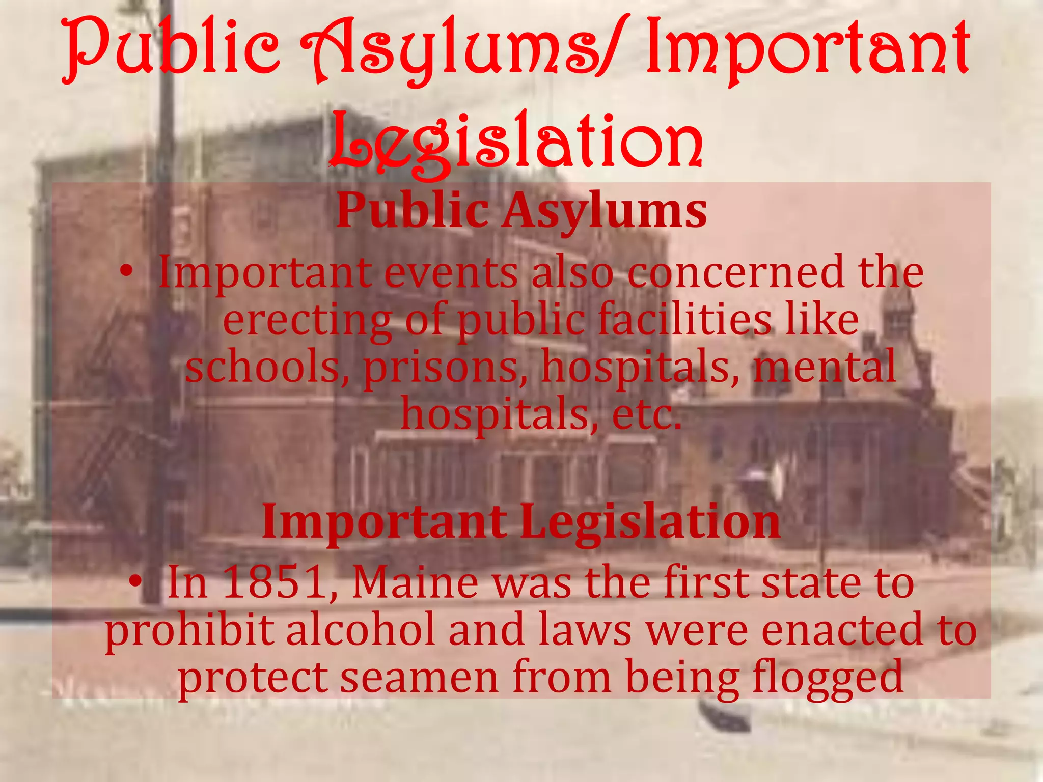 Public Asylums/ Important
       Legislation
           Public Asylums
 • Important events also concerned the
      erecting of public facilities like
    schools, prisons, hospitals, mental
               hospitals, etc.

        Important Legislation
  • In 1851, Maine was the first state to
 prohibit alcohol and laws were enacted to
     protect seamen from being flogged
 