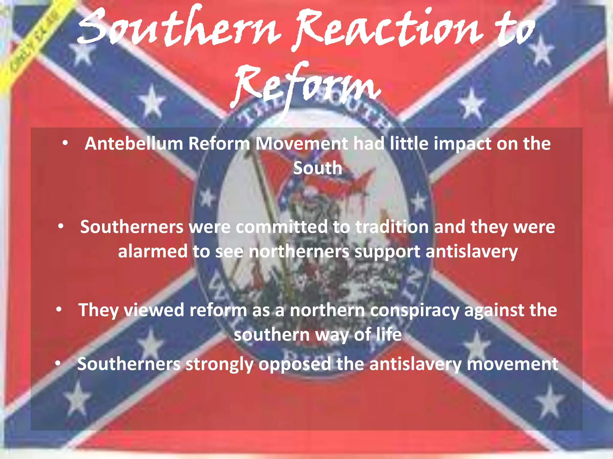 Southern Reaction to
        Reform
• Antebellum Reform Movement had little impact on the
                       South

• Southerners were committed to tradition and they were
      alarmed to see northerners support antislavery

• They viewed reform as a northern conspiracy against the
                   southern way of life
• Southerners strongly opposed the antislavery movement
 