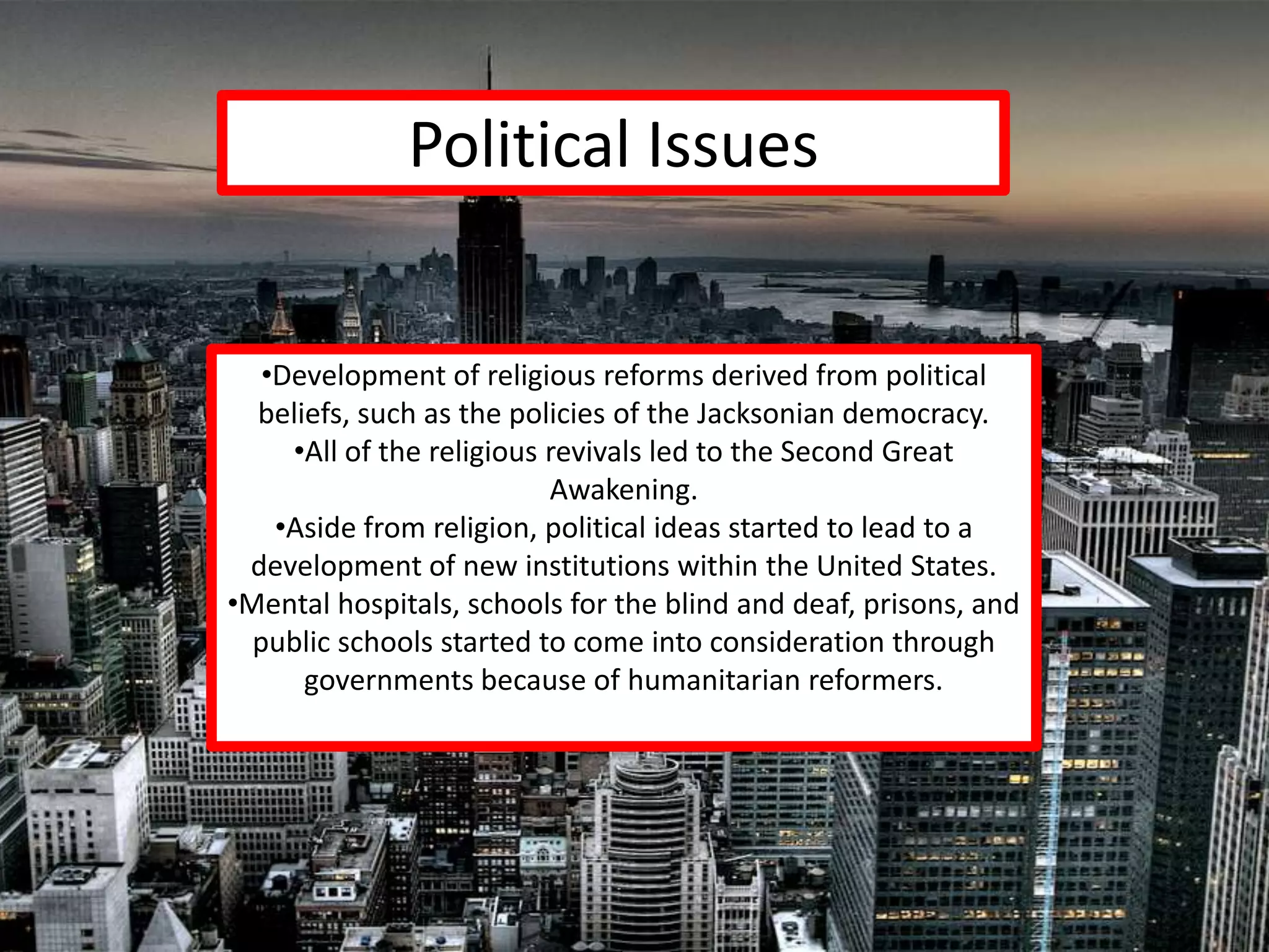 Political Issues


   •Development of religious reforms derived from political
  beliefs, such as the policies of the Jacksonian democracy.
     •All of the religious revivals led to the Second Great
                           Awakening.
    •Aside from religion, political ideas started to lead to a
 development of new institutions within the United States.
•Mental hospitals, schools for the blind and deaf, prisons, and
  public schools started to come into consideration through
      governments because of humanitarian reformers.
 