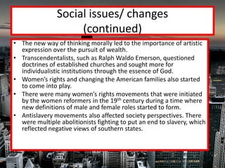 Social issues/ changes
                    (continued)
• The new way of thinking morally led to the importance of artistic
  expression over the pursuit of wealth.
• Transcendentalists, such as Ralph Waldo Emerson, questioned
  doctrines of established churches and sought more for
  individualistic institutions through the essence of God.
• Women’s rights and changing the American families also started
  to come into play.
• There were many women’s rights movements that were initiated
  by the women reformers in the 19th century during a time where
  new definitions of male and female roles started to form.
• Antislavery movements also affected society perspectives. There
  were multiple abolitionists fighting to put an end to slavery, which
  reflected negative views of southern states.
 