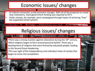 Economic Issues/ changes
•    As reforms increased, so did economic changes. With all of the proposals to create
     new institutions, more government funding was required to fill it.
•    Public schools, for example, were campaigned through hopes of achieving “free’’
     tax-supported school systems




                  Religious issues/ changes
    •There was a strong reaction against rationalism during the 19th century.
    •More religions began to form around personal beliefs. There was a
    development of religions that were formed by educated people, leading
    to the Second Great Awakening.
    •This was sight of the independency and individual views of society that
    began to come into acceptation.
 