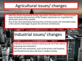 Agricultural issues/ changes
•   With the artistic movements arising, agriculture coincided with it. Classical Greek
    styles formed into the structure of the modern Jacksonian era. It glorified the
    democratic spirit of the republic.
•   One of the most identifying characteristics of Greek society still noticeable today
    is the columns that began to grace the common architectures.




           Industrial issues/ changes
          •Industrial American started to build up with all of the reforms
          proposing new institutions.
          •All of the new institutions, such as the prisons and hospitals,
          contributed to the ideas still alive in modern society.
 