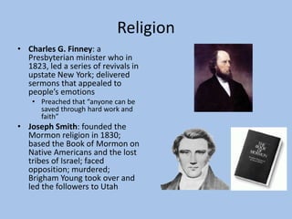 Religion
• Charles G. Finney: a
  Presbyterian minister who in
  1823, led a series of revivals in
  upstate New York; delivered
  sermons that appealed to
  people’s emotions
    • Preached that “anyone can be
      saved through hard work and
      faith”
• Joseph Smith: founded the
  Mormon religion in 1830;
  based the Book of Mormon on
  Native Americans and the lost
  tribes of Israel; faced
  opposition; murdered;
  Brigham Young took over and
  led the followers to Utah
 