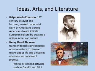 Ideas, Arts, and Literature
• Ralph Waldo Emerson: 19th
  century essayist and
  lecturer, evoked nationalist
  spirit of Americans ; urged
  Americans to not imitate
  European culture by creating a
  unique American culture
• Henry David Thoreau:
  transcendentalist philosopher;
  observe nature to discover
  truths about life and universe;
  advocate for nonviolent
  protest
   – Works influenced activists
      such as Gandhi and MLK.
 