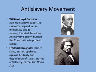 Antislavery Movement
• William Lloyd Garrison:
  abolitionist newspaper The
  Liberator; argued for an
  immediate end to
  slavery, founded American
  Antislavery Society; burned
  the Constitution in protest;
  radical
• Frederick Douglass: former
  slave, author, spoke out
  against brutality and
  degradation of slaves, started
  antislavery journal The North
  Star
 