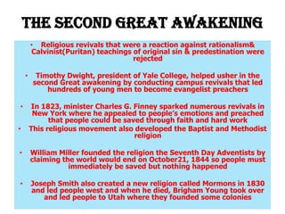 The Second Great Awakening
        • Religious revivals that were a reaction against rationalism&
        Calvinist(Puritan) teachings of original sin & predestination were
                                     rejected

    •     Timothy Dwight, president of Yale College, helped usher in the
         second Great awakening by conducting campus revivals that led
             hundreds of young men to become evangelist preachers

•        In 1823, minister Charles G. Finney sparked numerous revivals in
         New York where he appealed to people’s emotions and preached
              that people could be saved through faith and hard work
•       This religious movement also developed the Baptist and Methodist
                                      religion

•       William Miller founded the religion the Seventh Day Adventists by
        claiming the world would end on October21, 1844 so people must
                   immediately be saved but nothing happened

•       Joseph Smith also created a new religion called Mormons in 1830
        and led people west and when he died, Brigham Young took over
           and led people to Utah where they founded some colonies
 