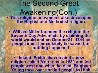 The Second Great
     Awakening(Con.)
• This religious movement also developed
     the Baptist and Methodist religion

 • William Miller founded the religion the
  Seventh Day Adventists by claiming the
  world would end on October21, 1844 so
   people must immediately be saved but
            nothing happened

    • Joseph Smith also created a new
  religion called Mormons in 1830 and led
  people west and when he died, Brigham
  Young took over and led people to Utah
 
