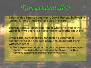 Transcendentalists
• Ralph Waldo Emerson and Henry David Thoreau believed in
  looking for one’s inner self and God in nature

• Thoreau conducted an experiment where he lived in the
  woods for two years to discover essential truths about life

• Brook Farm: George Ripley conducted a communal
  experiment to see how well people could interact living
  with each other
   – More experiments occurred because people wanted to create a
     utopia—resulted in the formation of the Shakers, the New
     Harmony experiment and the Fourier Phalanxes
 