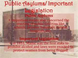 Public Asylums/ Important
       Legislation
           Public Asylums
 • Important events also concerned the
      erecting of public facilities like
    schools, prisons, hospitals, mental
               hospitals, etc.

        Important Legislation
  • In 1851, Maine was the first state to
 prohibit alcohol and laws were enacted to
     protect seamen from being flogged
 