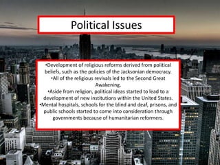 Political Issues


   •Development of religious reforms derived from political
  beliefs, such as the policies of the Jacksonian democracy.
     •All of the religious revivals led to the Second Great
                           Awakening.
    •Aside from religion, political ideas started to lead to a
 development of new institutions within the United States.
•Mental hospitals, schools for the blind and deaf, prisons, and
  public schools started to come into consideration through
      governments because of humanitarian reformers.
 