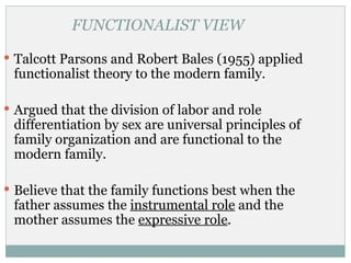 FUNCTIONALIST VIEW

 Talcott Parsons and Robert Bales (1955) applied
 functionalist theory to the modern family.

 Argued that the division of labor and role
 differentiation by sex are universal principles of
 family organization and are functional to the
 modern family.

 Believe that the family functions best when the
 father assumes the instrumental role and the
 mother assumes the expressive role.
 