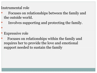 Instrumental role
    Focuses on relationships between the family and
  the outside world.
    Involves supporting and protecting the family.

 Expressive role
     Focuses on relationships within the family and
    requires her to provide the love and emotional
    support needed to sustain the family
 