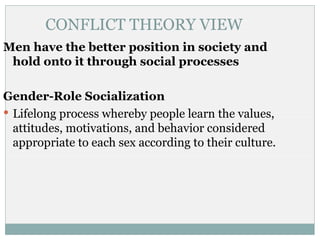 CONFLICT THEORY VIEW
Men have the better position in society and
 hold onto it through social processes

Gender-Role Socialization
 Lifelong process whereby people learn the values,
  attitudes, motivations, and behavior considered
  appropriate to each sex according to their culture.
 