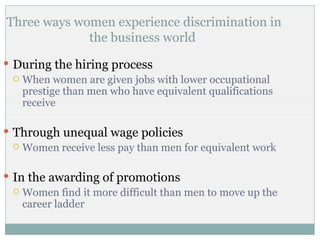 Three ways women experience discrimination in
             the business world
 During the hiring process
   When women are given jobs with lower occupational
    prestige than men who have equivalent qualifications
    receive

 Through unequal wage policies
   Women receive less pay than men for equivalent work



 In the awarding of promotions
   Women find it more difficult than men to move up the
    career ladder
 