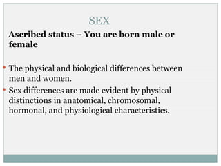 SEX
 Ascribed status – You are born male or
 female

 The physical and biological differences between
  men and women.
 Sex differences are made evident by physical
  distinctions in anatomical, chromosomal,
  hormonal, and physiological characteristics.
 