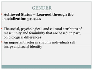 GENDER
 Achieved Status – Learned through the
 socialization process

 The social, psychological, and cultural attributes of
  masculinity and femininity that are based, in part,
  on biological differences
 An important factor in shaping individuals self
  image and social identity
 