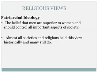 RELIGIOUS VIEWS
Patriarchal Ideology
 The belief that men are superior to women and
  should control all important aspects of society.

 Almost all societies and religions held this view
 historically and many still do.
 