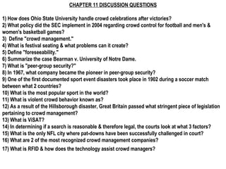 CHAPTER 11 DISCUSSION QUESTIONS

1) How does Ohio State University handle crowd celebrations after victories?
2) What policy did the SEC implement in 2004 regarding crowd control for football and men's &
women's basketball games?
3) Define "crowd management."
4) What is festival seating & what problems can it create?
5) Define "foreseeability."
6) Summarize the case Bearman v. University of Notre Dame.
7) What is "peer-group security?"
8) In 1967, what company became the pioneer in peer-group security?
9) One of the first documented sport event disasters took place in 1902 during a soccer match
between what 2 countries?
10) What is the most popular sport in the world?
11) What is violent crowd behavior known as?
12) As a result of the Hillsborough disaster, Great Britain passed what stringent piece of legislation
pertaining to crowd management?
13) What is ViSAT?
14) In determining if a search is reasonable & therefore legal, the courts look at what 3 factors?
15) What is the only NFL city where pat-downs have been successfully challenged in court?
16) What are 2 of the most recognized crowd management companies?
17) What is RFID & how does the technology assist crowd managers?
 