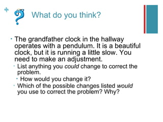 +
+
               What do you think?

    •   The grandfather clock in the hallway
        operates with a pendulum. It is a beautiful
        clock, but it is running a little slow. You
        need to make an adjustment.
        •  List anything you could change to correct the
           problem.
          • How would you change it?
        • Which of the possible changes listed would
           you use to correct the problem? Why?
 