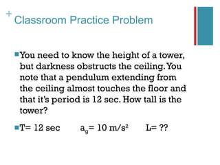 +
    Classroom Practice Problem


     You need to know the height of a tower,
     but darkness obstructs the ceiling. You
     note that a pendulum extending from
     the ceiling almost touches the floor and
     that it’s period is 12 sec. How tall is the
     tower?
     T=   12 sec   ag= 10 m/s   2
                                     L= ??
 