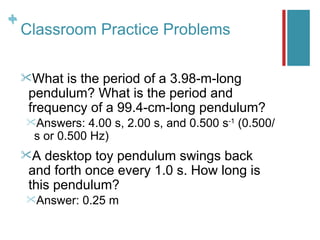 +
+
    Classroom Practice Problems

    What  is the period of a 3.98-m-long
     pendulum? What is the period and
     frequency of a 99.4-cm-long pendulum?
    Answers:  4.00 s, 2.00 s, and 0.500 s-1 (0.500/
     s or 0.500 Hz)
    A  desktop toy pendulum swings back
     and forth once every 1.0 s. How long is
     this pendulum?
    Answer:   0.25 m
 