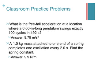 +
+
    Classroom Practice Problems

    What is the free-fall acceleration at a location
    where a 6.00-m-long pendulum swings exactly
    100 cycles in 492 s?
    Answer:   9.79 m/s2
    A1.0 kg mass attached to one end of a spring
    completes one oscillation every 2.0 s. Find the
    spring constant.
    Answer:   9.9 N/m
 