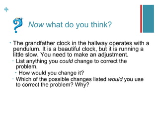 +
+
              Now what do you think?

    •   The grandfather clock in the hallway operates with a
        pendulum. It is a beautiful clock, but it is running a
        little slow. You need to make an adjustment.
        •  List anything you could change to correct the
           problem.
          • How would you change it?
        • Which of the possible changes listed would you use
           to correct the problem? Why?
 