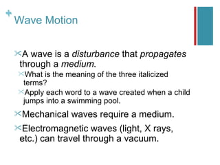 +
+
    Wave Motion

    A  wave is a disturbance that propagates
     through a medium.
    What is the meaning of the three italicized
     terms?
    Apply each word to a wave created when a child
     jumps into a swimming pool.
    Mechanical   waves require a medium.
    Electromagnetic    waves (light, X rays,
     etc.) can travel through a vacuum.
 