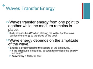 +
+
    Waves Transfer Energy

    Waves  transfer energy from one point to
    another while the medium remains in
    place.
    A diver loses his KE when striking the water but the wave
     carries the energy to the sides of the pool.
    Wave  energy depends on the amplitude
    of the wave.
     Energy   is proportional to the square of the amplitude.
      If the amplitude is doubled, by what factor does the energy
       increase?
      Answer: by a factor of four
 