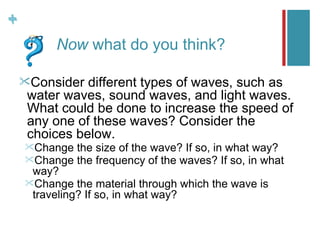 +
+
         Now what do you think?

    Consider  different types of waves, such as
     water waves, sound waves, and light waves.
     What could be done to increase the speed of
     any one of these waves? Consider the
     choices below.
    Change   the size of the wave? If so, in what way?
    Change   the frequency of the waves? If so, in what
     way?
    Change the material through which the wave is
     traveling? If so, in what way?
 