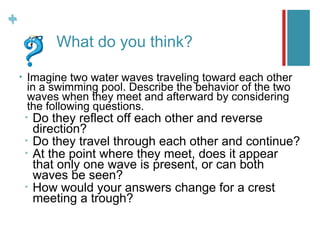 +
+
                What do you think?

    •   Imagine two water waves traveling toward each other
        in a swimming pool. Describe the behavior of the two
        waves when they meet and afterward by considering
        the following questions.
        •   Do they reflect off each other and reverse
            direction?
        •   Do they travel through each other and continue?
        •   At the point where they meet, does it appear
            that only one wave is present, or can both
            waves be seen?
        •   How would your answers change for a crest
            meeting a trough?
 