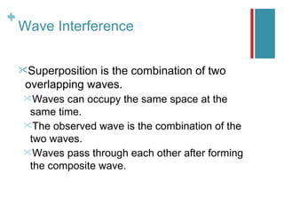 +
+
    Wave Interference

    Superposition is the combination of two
     overlapping waves.
    Waves  can occupy the same space at the
     same time.
    The observed wave is the combination of the
     two waves.
    Waves pass through each other after forming
     the composite wave.
 
