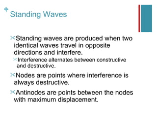 +
+
    Standing Waves

    Standing   waves are produced when two
     identical waves travel in opposite
     directions and interfere.
    Interference alternates between constructive
     and destructive.
    Nodes  are points where interference is
     always destructive.
    Antinodes are points between the nodes
     with maximum displacement.
 