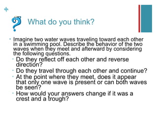 +
+
                What do you think?

    •   Imagine two water waves traveling toward each other
        in a swimming pool. Describe the behavior of the two
        waves when they meet and afterward by considering
        the following questions.
        •   Do they reflect off each other and reverse
            direction?
        •   Do they travel through each other and continue?
        •   At the point where they meet, does it appear
            that only one wave is present or can both waves
            be seen?
        •   How would your answers change if it was a
            crest and a trough?
 