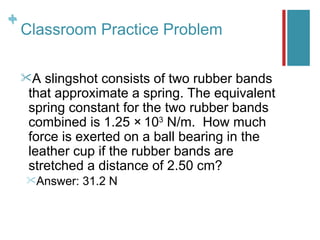 +
+
    Classroom Practice Problem

    A  slingshot consists of two rubber bands
     that approximate a spring. The equivalent
     spring constant for the two rubber bands
                            3
     combined is 1.25 × 10 N/m. How much
     force is exerted on a ball bearing in the
     leather cup if the rubber bands are
     stretched a distance of 2.50 cm?
    Answer:   31.2 N
 