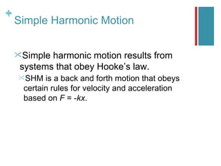 +
+
    Simple Harmonic Motion


    Simple harmonic motion results from
     systems that obey Hooke’s law.
    SHM   is a back and forth motion that obeys
     certain rules for velocity and acceleration
     based on F = -kx.
 